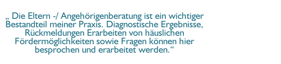 „ Die Eltern -/ Angehörigenberatung ist ein wichtiger Bestandteil meiner Praxis. Diagnostische Ergebnisse, Rückmeldungen Erarbeiten von häuslichen Fördermöglichkeiten sowie Fragen können hier besprochen und erarbeitet werden.“